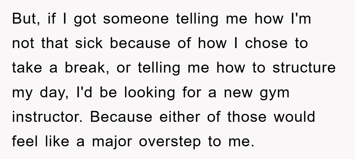 But, if I got someone telling me how I'm not that sick because of how I chose to take a break, or telling me how to structure my day, I'd...