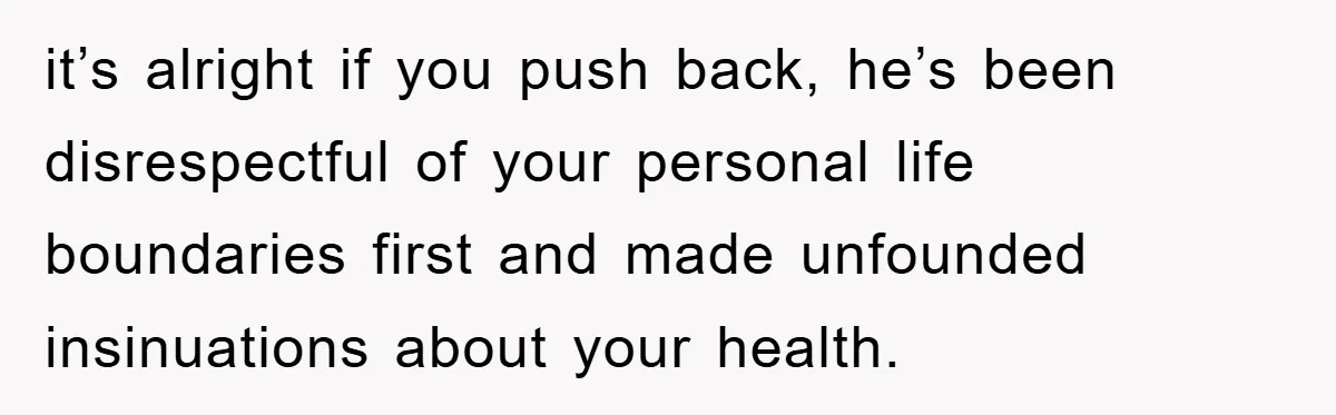 it’s alright if you push back, he’s been disrespectful of your personal life boundaries first and made unfounded insinuations about your health.