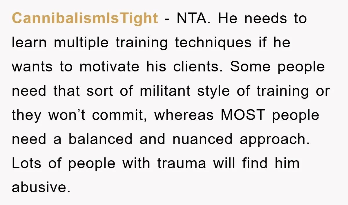 CannibalismIsTight − NTA. He needs to learn multiple training techniques if he wants to motivate his clients. Some people need that sort of militant style of training or they won’t...