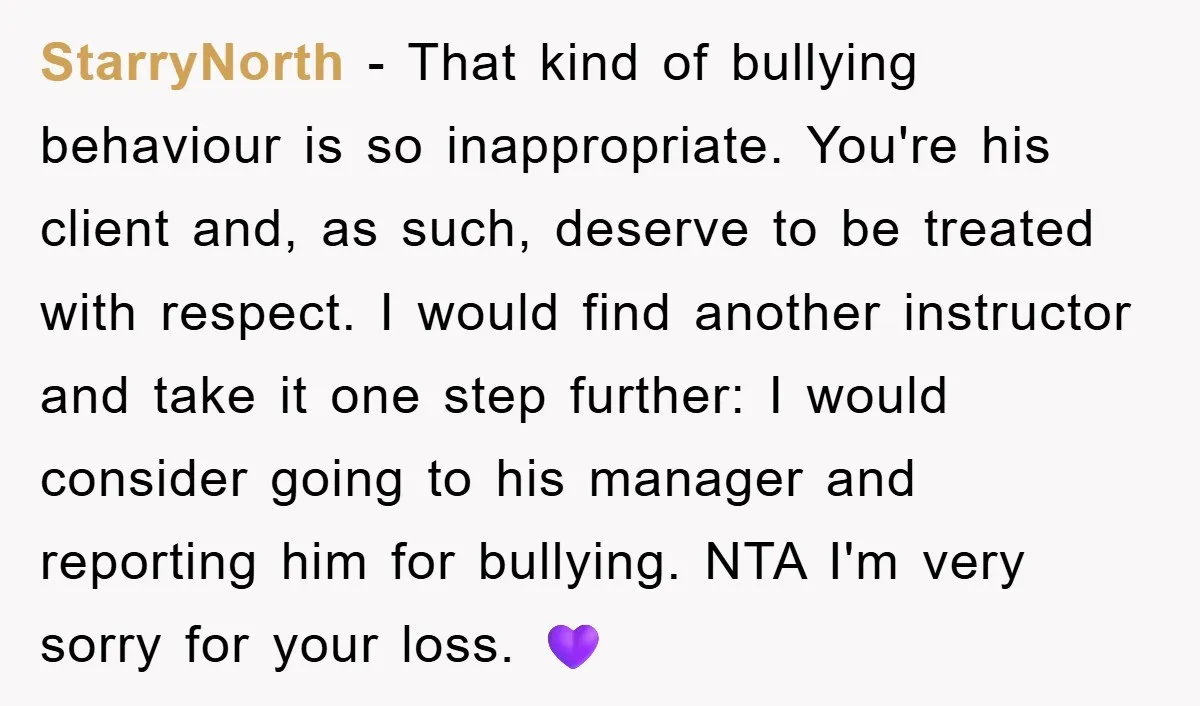 StarryNorth − That kind of bullying behaviour is so inappropriate. You're his client and, as such, deserve to be treated with respect. I would find another instructor and take it...