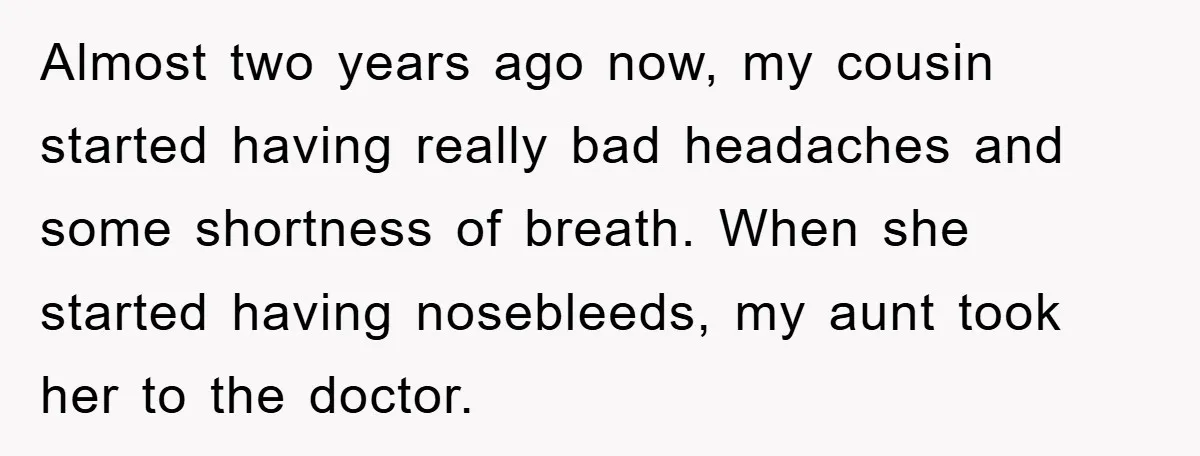 Almost two years ago now, my cousin started having really bad headaches and some shortness of breath. When she started having nosebleeds, my aunt took her to the doctor.