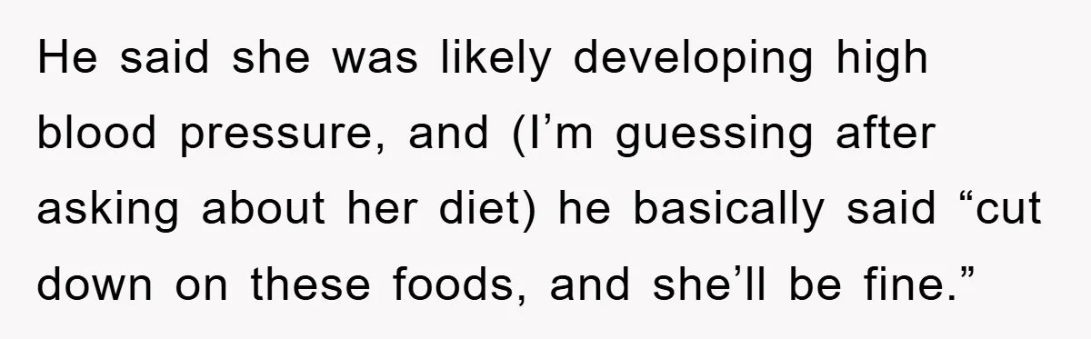 He said she was likely developing high blood pressure, and (I’m guessing after asking about her diet) he basically said “cut down on these foods, and she’ll be fine.”