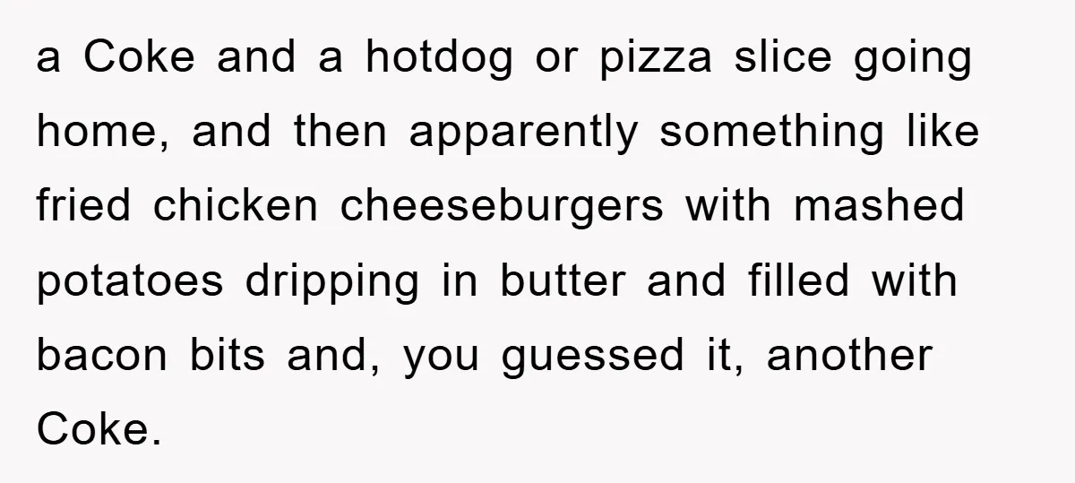 a Coke and a hotdog or pizza slice going home, and then apparently something like fried chicken cheeseburgers with mashed potatoes dripping in butter and filled with bacon bits and,...