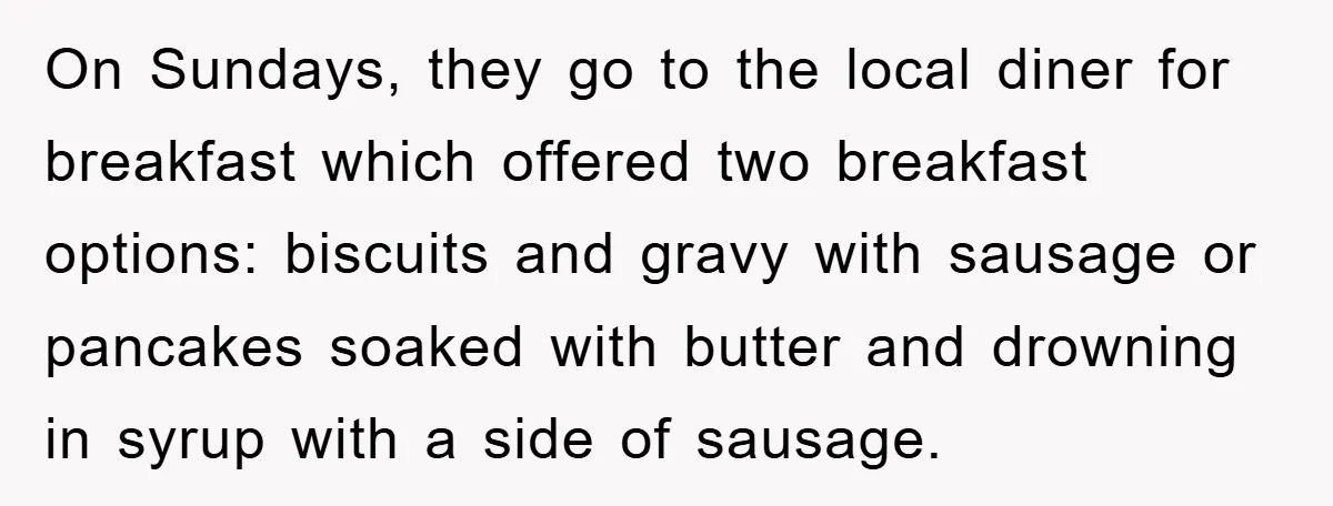 On Sundays, they go to the local diner for breakfast which offered two breakfast options: biscuits and gravy with sausage or pancakes soaked with butter and drowning in syrup with...