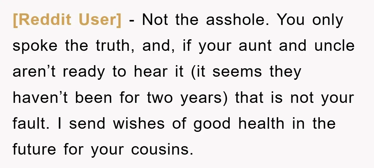 [Reddit User] - Not the asshole. You only spoke the truth, and, if your aunt and uncle aren’t ready to hear it (it seems they haven’t been for two years)...