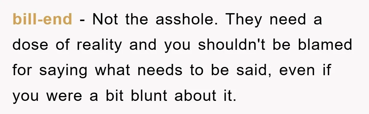 bill-end - Not the asshole. They need a dose of reality and you shouldn't be blamed for saying what needs to be said, even if you were a bit blunt...