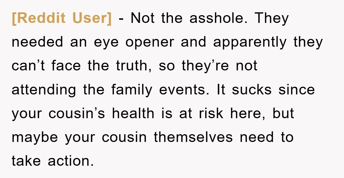 [Reddit User] - Not the asshole. They needed an eye opener and apparently they can’t face the truth, so they’re not attending the family events. It sucks since your cousin’s...