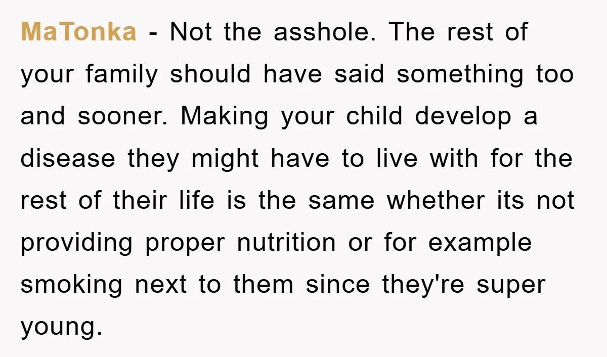 MaTonka - Not the asshole. The rest of your family should have said something too and sooner. Making your child develop a disease they might have to live with for...