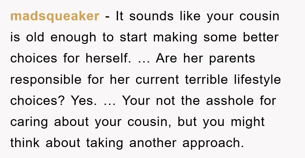 madsqueaker - It sounds like your cousin is old enough to start making some better choices for herself. … Are her parents responsible for her current terrible lifestyle choices? Yes....