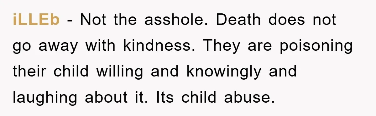 iLLEb - Not the asshole. Death does not go away with kindness. They are poisoning their child willing and knowingly and laughing about it. Its child abuse.