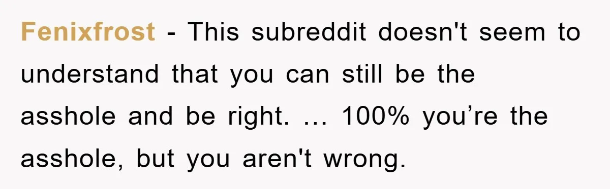 Fenixfrost - This subreddit doesn't seem to understand that you can still be the asshole and be right. … 100% you’re the asshole, but you aren't wrong.