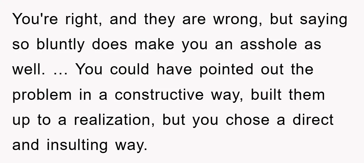 You're right, and they are wrong, but saying so bluntly does make you an asshole as well. … You could have pointed out the problem in a constructive way, built...