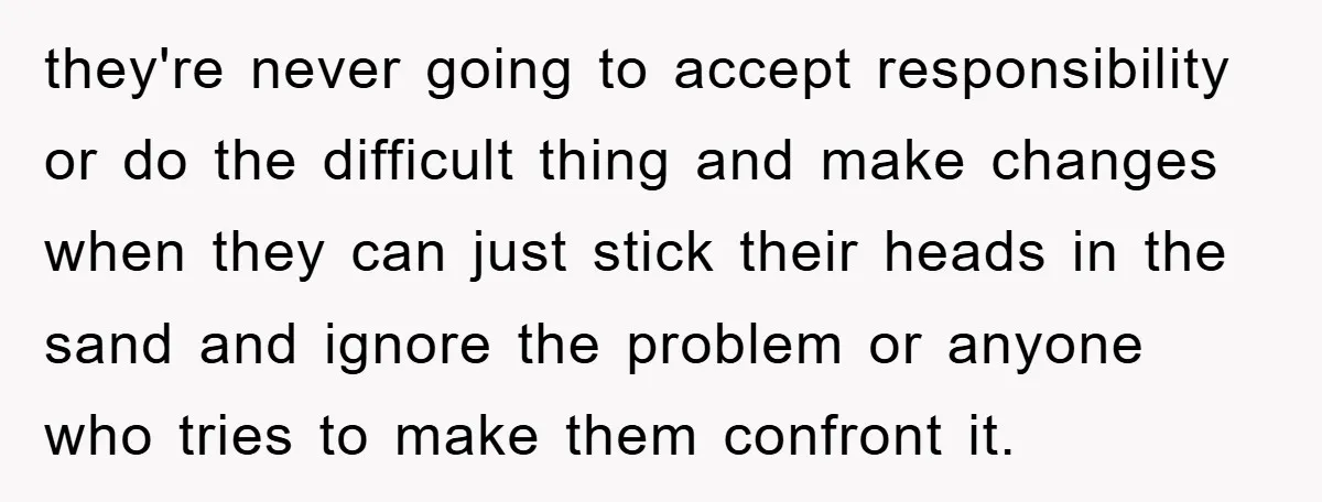 they're never going to accept responsibility or do the difficult thing and make changes when they can just stick their heads in the sand and ignore the problem or anyone...