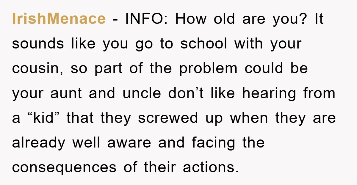 IrishMenace - INFO: How old are you? It sounds like you go to school with your cousin, so part of the problem could be your aunt and uncle don’t like...