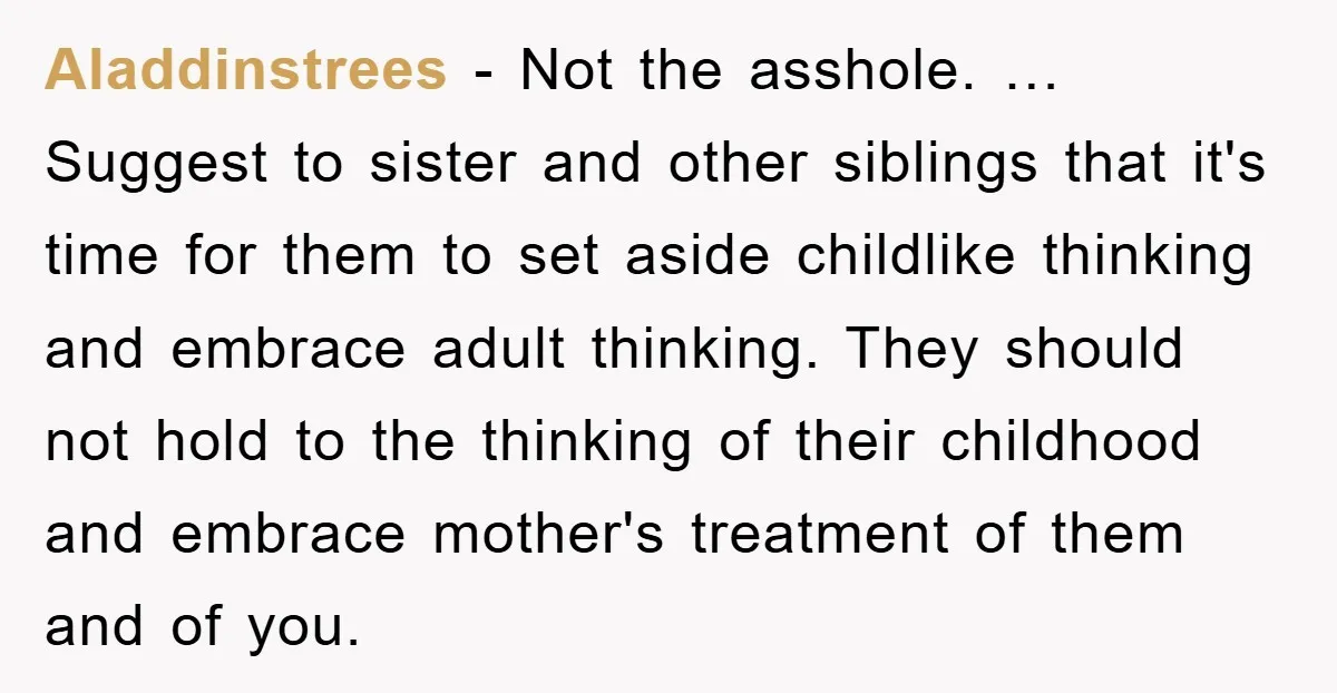 Aladdinstrees - Not the asshole. … Suggest to sister and other siblings that it's time for them to set aside childlike thinking and embrace adult thinking. They should not hold...
