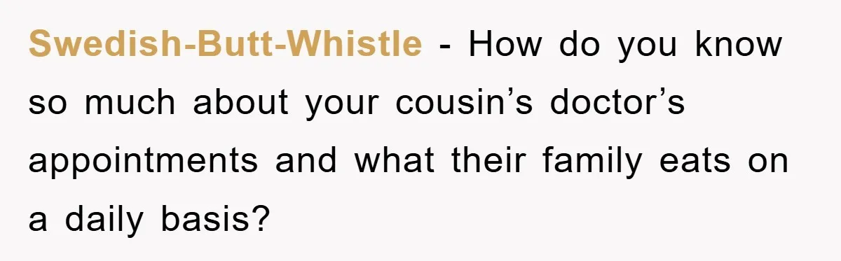 Swedish-Butt-Whistle - How do you know so much about your cousin’s doctor’s appointments and what their family eats on a daily basis?