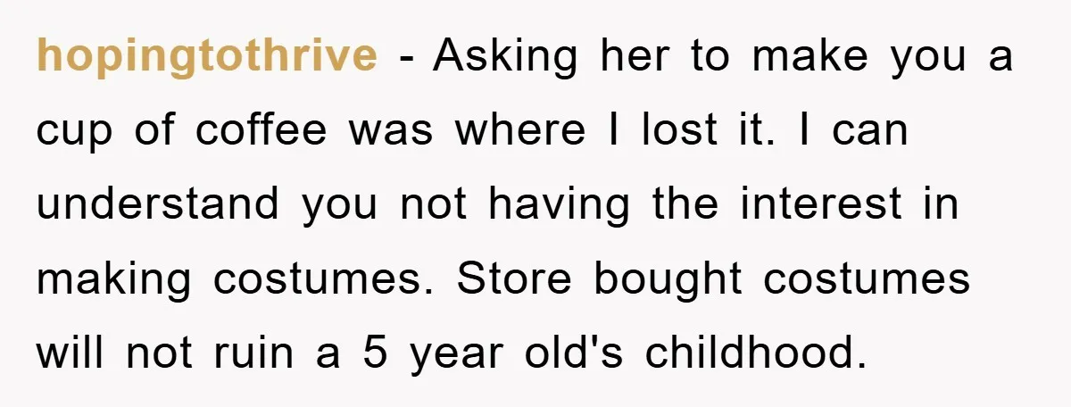 hopingtothrive − Asking her to make you a cup of coffee was where I lost it. I can understand you not having the interest in making costumes. Store bought costumes...
