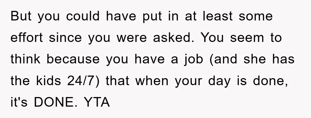 But you could have put in at least some effort since you were asked. You seem to think because you have a job (and she has the kids 24/7) that...