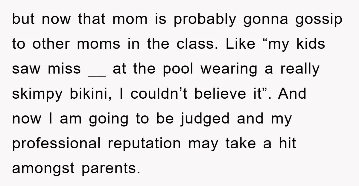 but now that mom is probably gonna gossip to other moms in the class. Like “my kids saw miss __ at the pool wearing a really skimpy bikini, I couldn’t...
