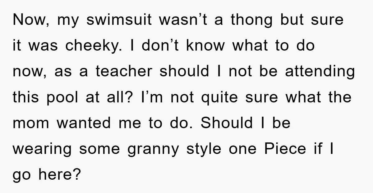 Now, my swimsuit wasn’t a thong but sure it was cheeky. I don’t know what to do now, as a teacher should I not be attending this pool at all?...
