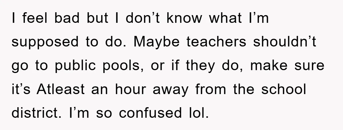 I feel bad but I don’t know what I’m supposed to do. Maybe teachers shouldn’t go to public pools, or if they do, make sure it’s Atleast an hour away...