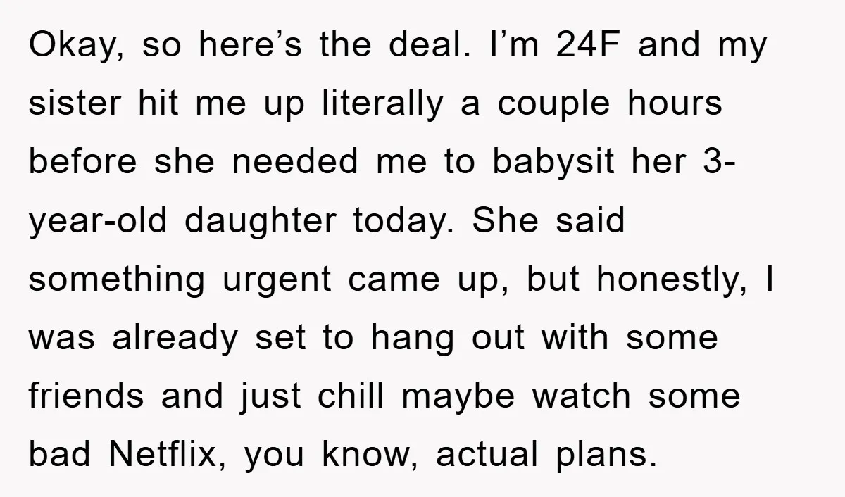 Okay, so here’s the deal. I’m 24F and my sister hit me up literally a couple hours before she needed me to babysit her 3-year-old daughter today. She said something...