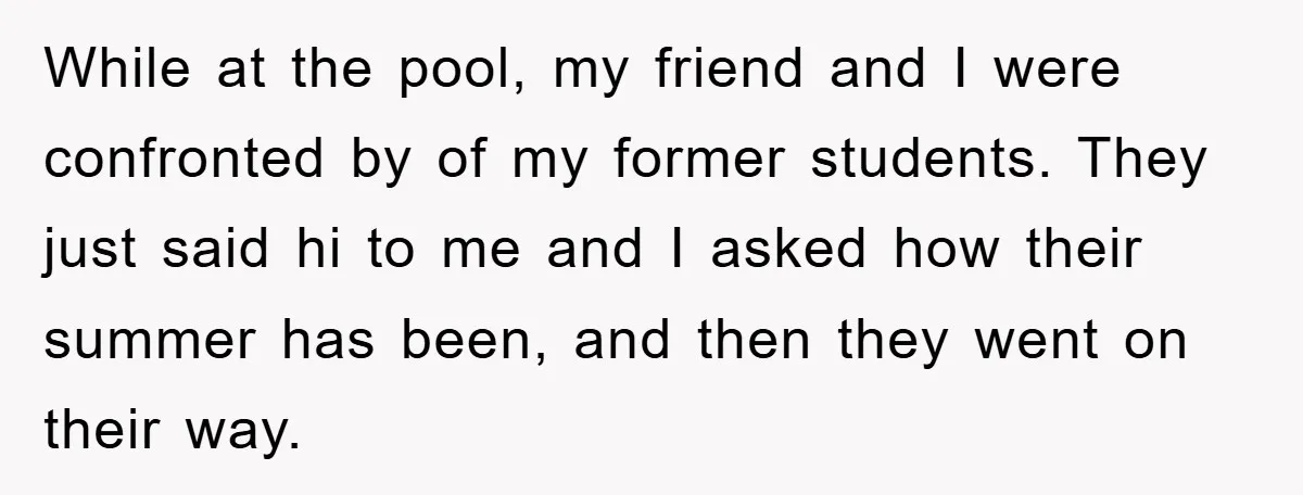While at the pool, my friend and I were confronted by of my former students. They just said hi to me and I asked how their summer has been, and...