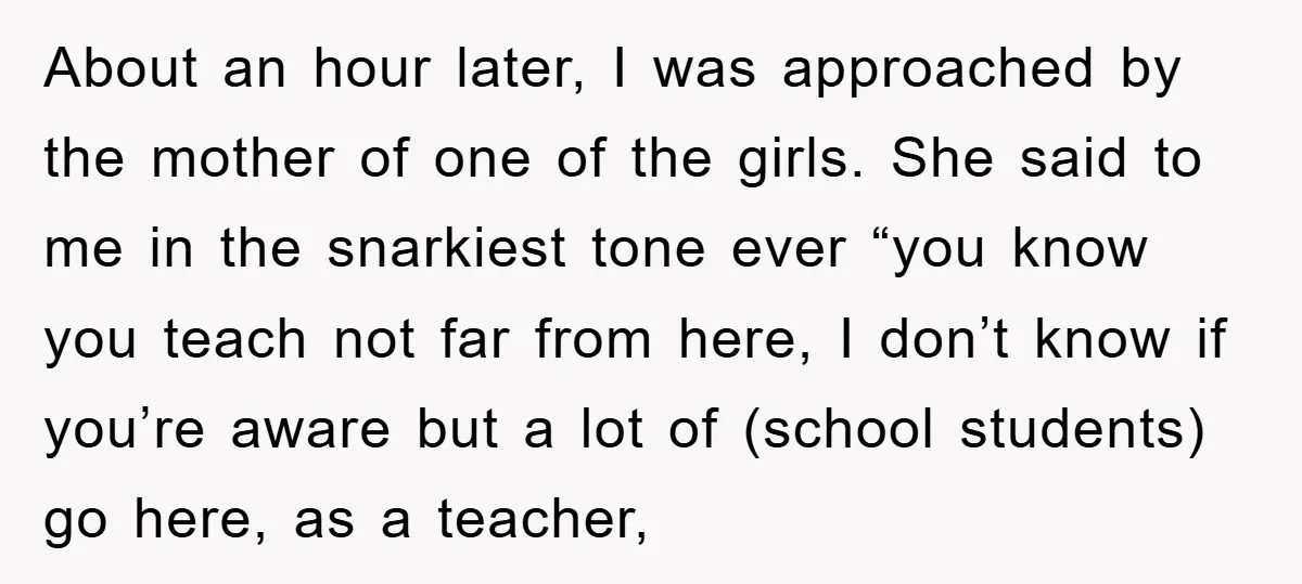 About an hour later, I was approached by the mother of one of the girls. She said to me in the snarkiest tone ever “you know you teach not far...