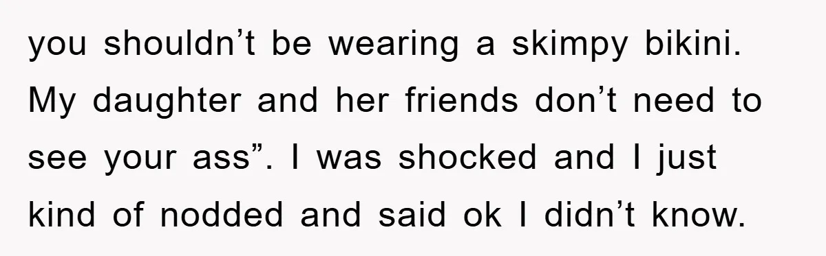 you shouldn’t be wearing a skimpy bikini. My daughter and her friends don’t need to see your ass”. I was shocked and I just kind of nodded and said ok...