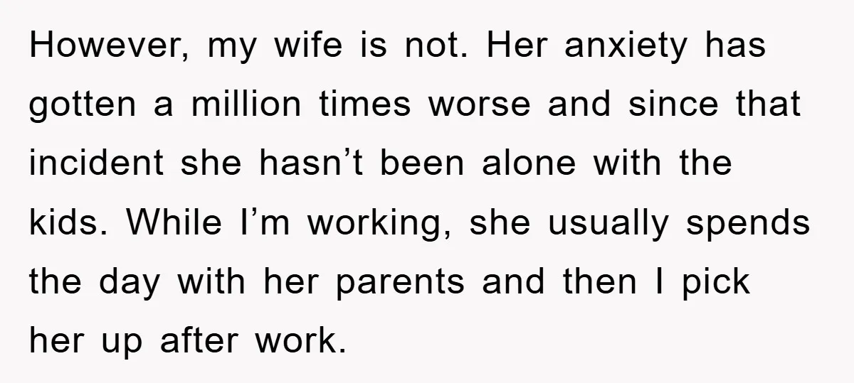 However, my wife is not. Her anxiety has gotten a million times worse and since that incident she hasn’t been alone with the kids. While I’m working, she usually spends...