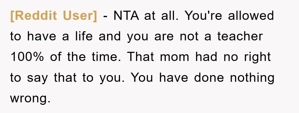 [Reddit User] − NTA at all. You're allowed to have a life and you are not a teacher 100% of the time. That mom had no right to say that...
