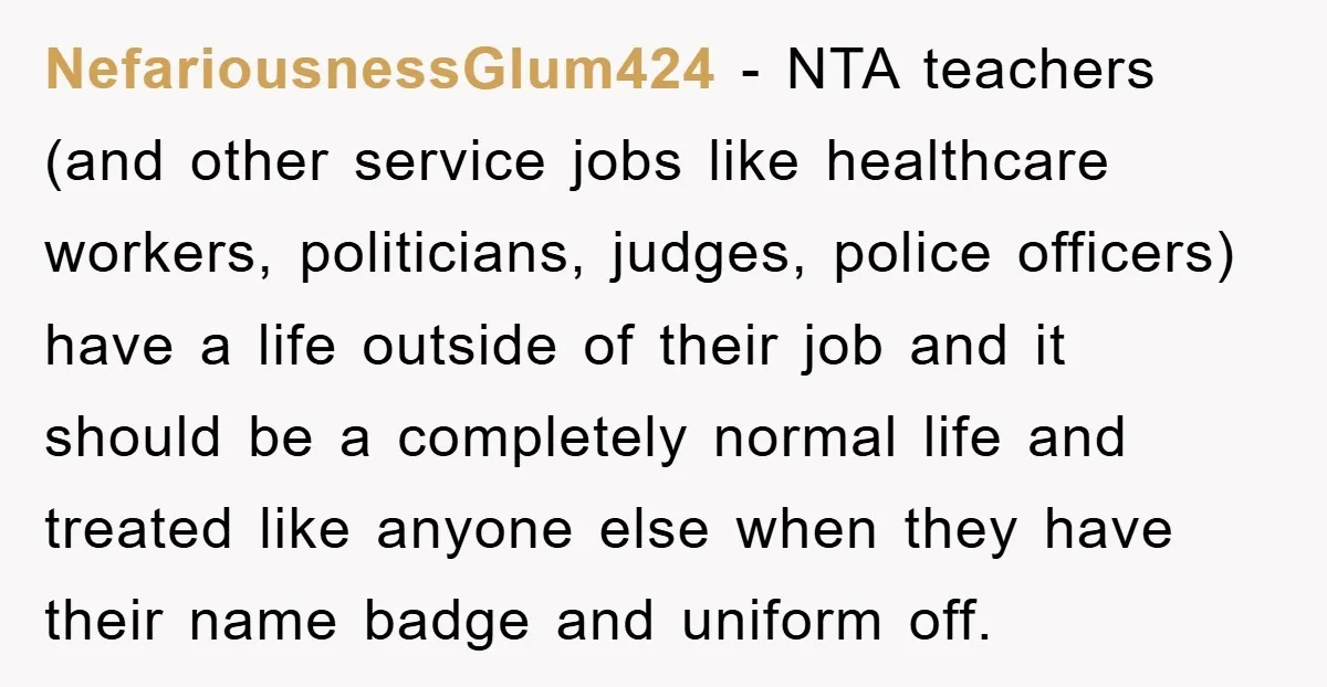 NefariousnessGlum424 − NTA teachers (and other service jobs like healthcare workers, politicians, judges, police officers) have a life outside of their job and it should be a completely normal life...