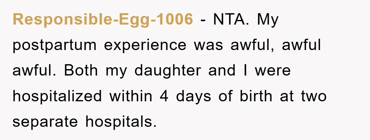 Responsible-Egg-1006 − NTA. My postpartum experience was awful, awful awful. Both my daughter and I were hospitalized within 4 days of birth at two separate hospitals.