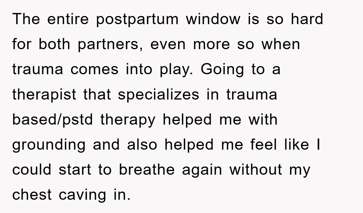 The entire postpartum window is so hard for both partners, even more so when trauma comes into play. Going to a therapist that specializes in trauma based/pstd therapy helped me...
