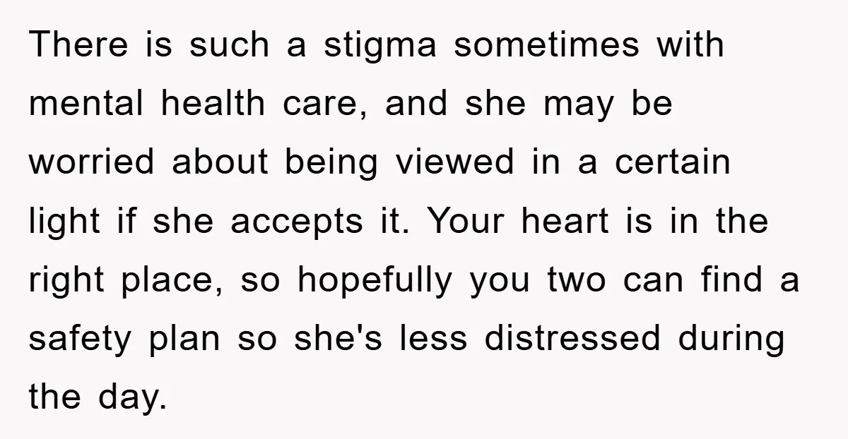 There is such a stigma sometimes with mental health care, and she may be worried about being viewed in a certain light if she accepts it. Your heart is in...