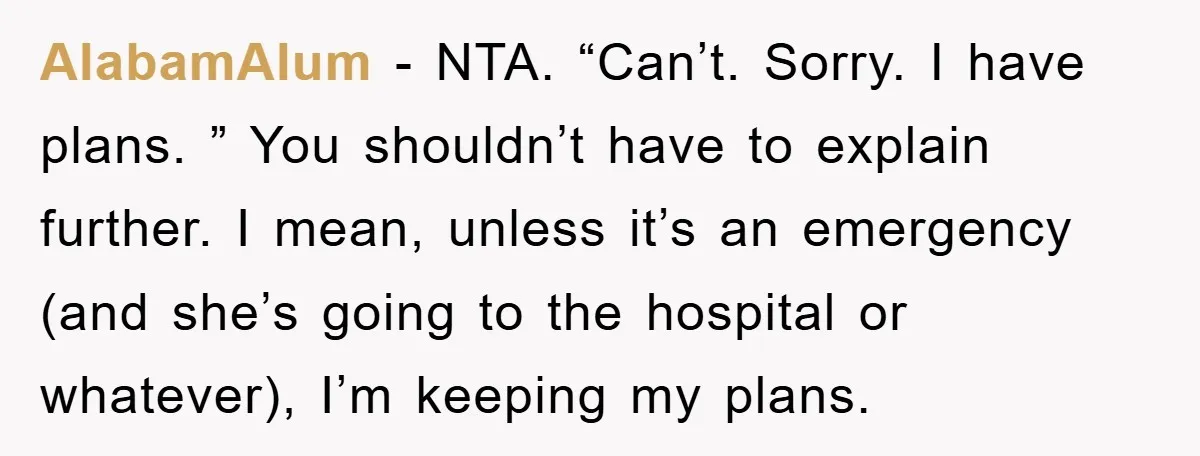 AlabamAlum − NTA. “Can’t. Sorry. I have plans. ” You shouldn’t have to explain further. I mean, unless it’s an emergency (and she’s going to the hospital or whatever), I’m...