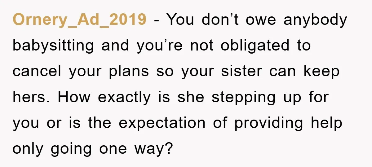 Ornery_Ad_2019 − You don’t owe anybody babysitting and you’re not obligated to cancel your plans so your sister can keep hers. How exactly is she stepping up for you or...
