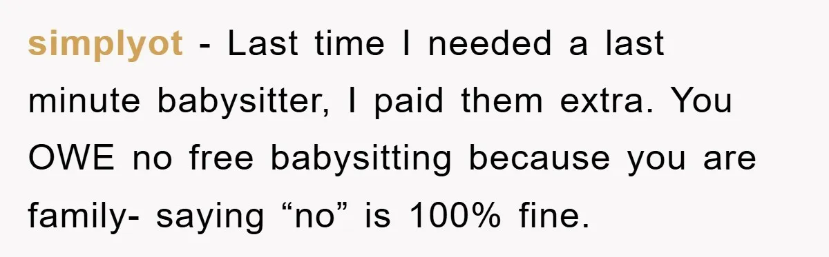 simplyot − Last time I needed a last minute babysitter, I paid them extra. You OWE no free babysitting because you are family- saying “no” is 100% fine.