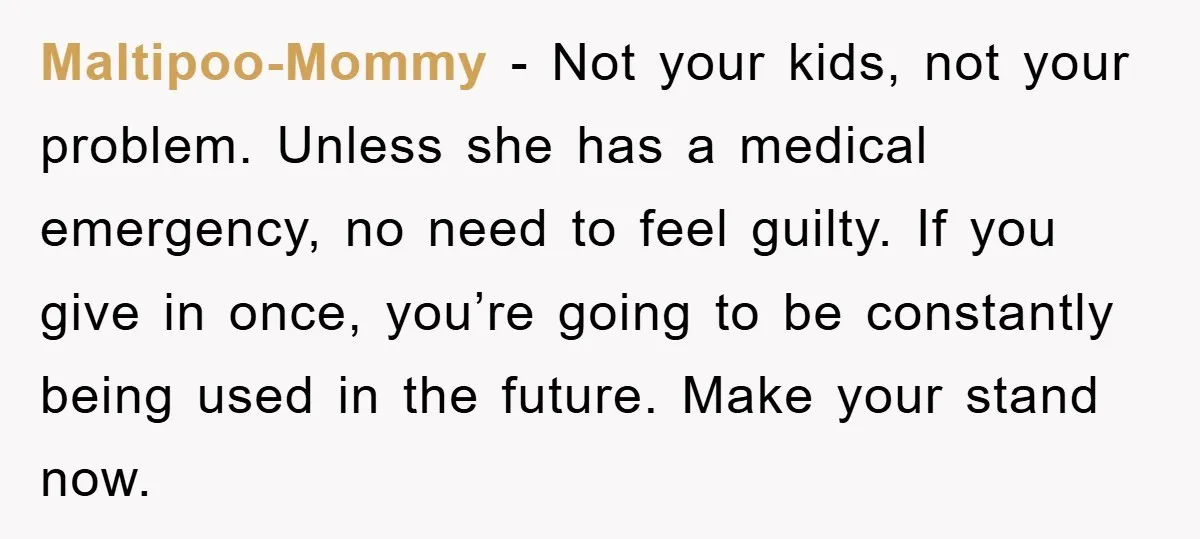 Maltipoo-Mommy − Not your kids, not your problem. Unless she has a medical emergency, no need to feel guilty. If you give in once, you’re going to be constantly being...