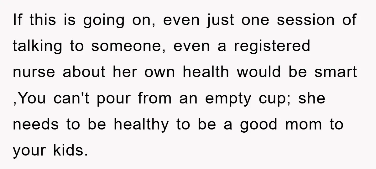 If this is going on, even just one session of talking to someone, even a registered nurse about her own health would be smart ,You can't pour from an empty...