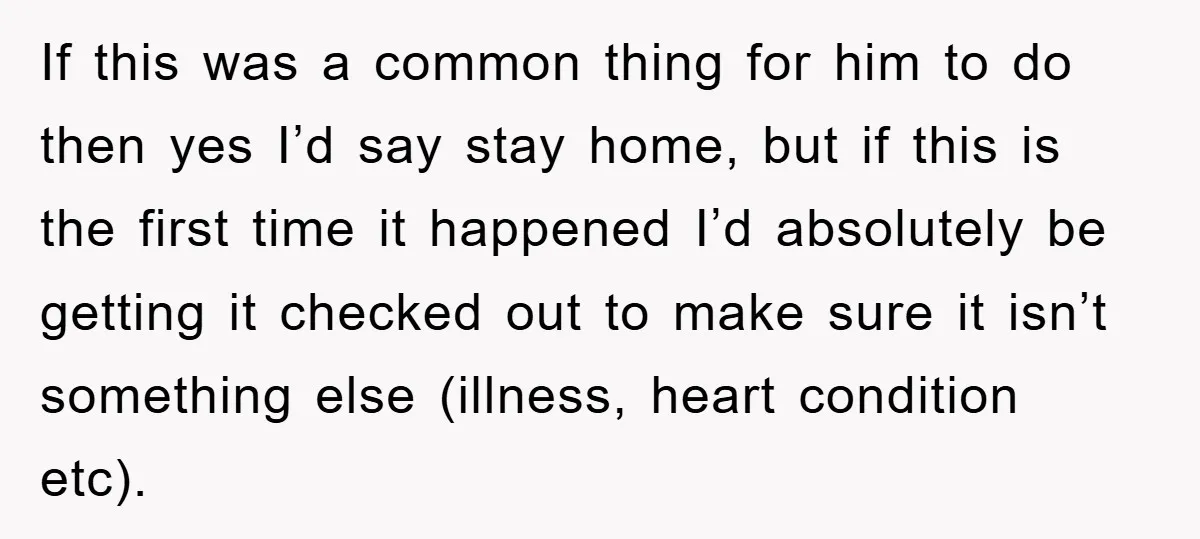 If this was a common thing for him to do then yes I’d say stay home, but if this is the first time it happened I’d absolutely be getting it...