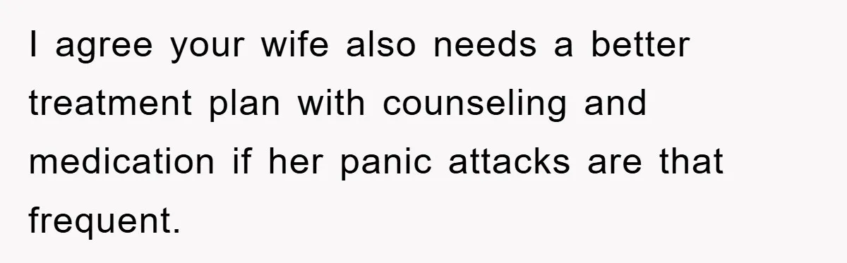 I agree your wife also needs a better treatment plan with counseling and medication if her panic attacks are that frequent.