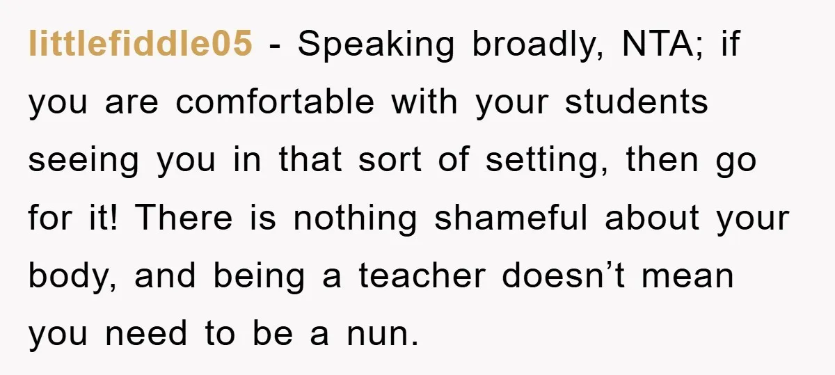 littlefiddle05 − Speaking broadly, NTA; if you are comfortable with your students seeing you in that sort of setting, then go for it! There is nothing shameful about your body,...
