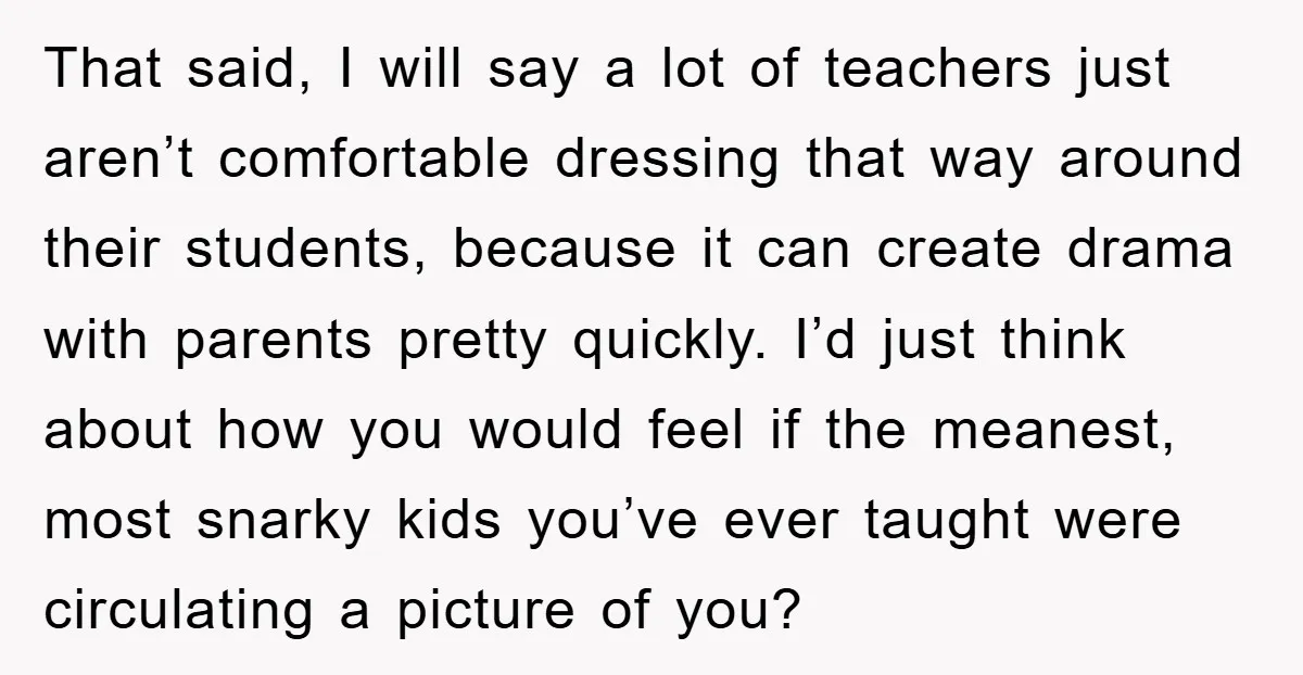 That said, I will say a lot of teachers just aren’t comfortable dressing that way around their students, because it can create drama with parents pretty quickly. I’d just think...