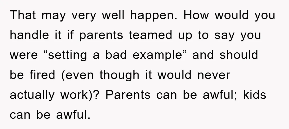 That may very well happen. How would you handle it if parents teamed up to say you were “setting a bad example” and should be fired (even though it would...