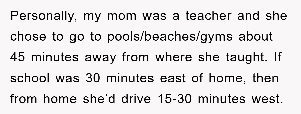Personally, my mom was a teacher and she chose to go to pools/beaches/gyms about 45 minutes away from where she taught. If school was 30 minutes east of home, then...