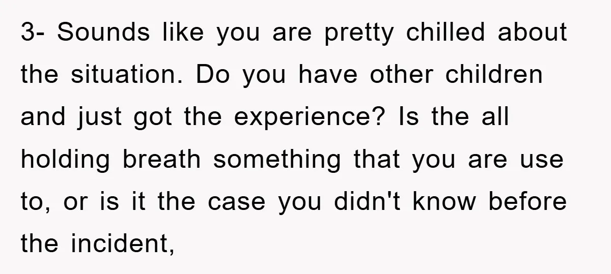 3- Sounds like you are pretty chilled about the situation. Do you have other children and just got the experience? Is the all holding breath something that you are use...