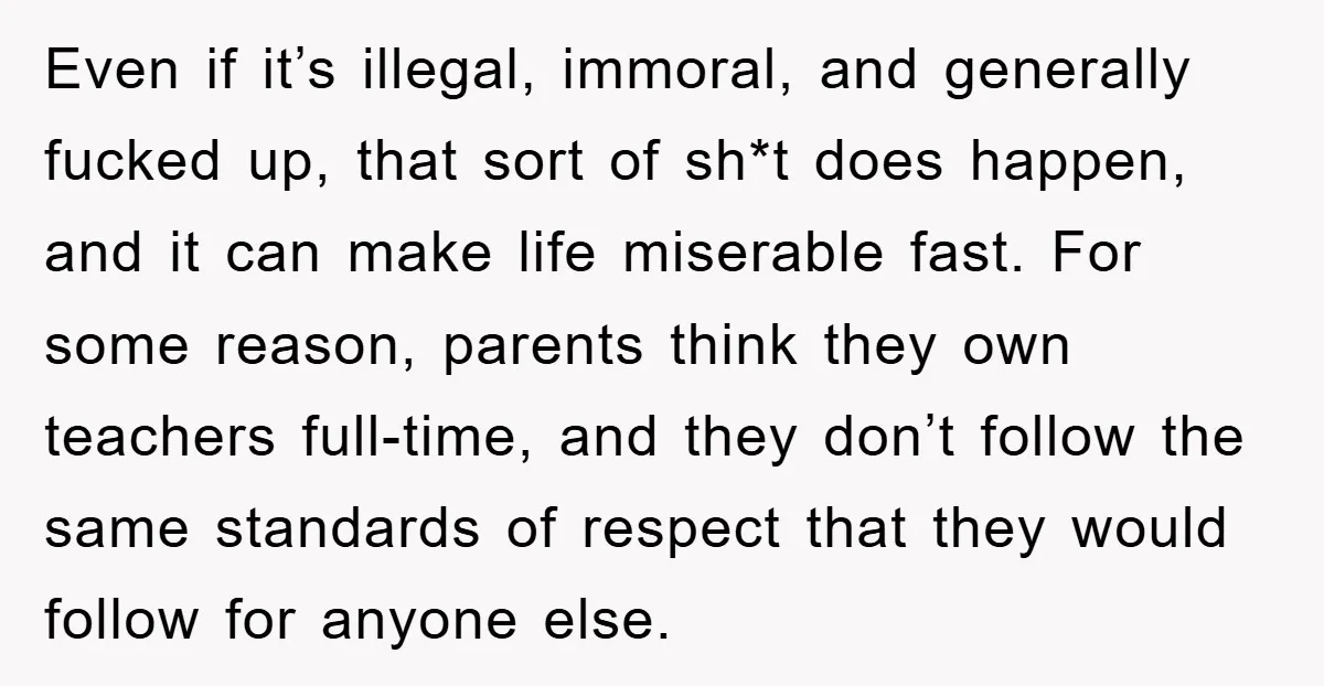 Even if it’s illegal, immoral, and generally fucked up, that sort of sh*t does happen, and it can make life miserable fast. For some reason, parents think they own teachers...