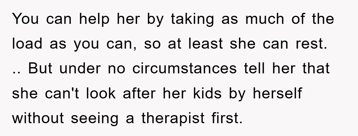 You can help her by taking as much of the load as you can, so at least she can rest. .. But under no circumstances tell her that she can't...