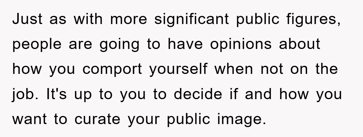 Just as with more significant public figures, people are going to have opinions about how you comport yourself when not on the job. It's up to you to decide if...